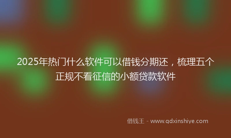 2025年热门什么软件可以借钱分期还，梳理五个正规不看征信的小额贷款软件