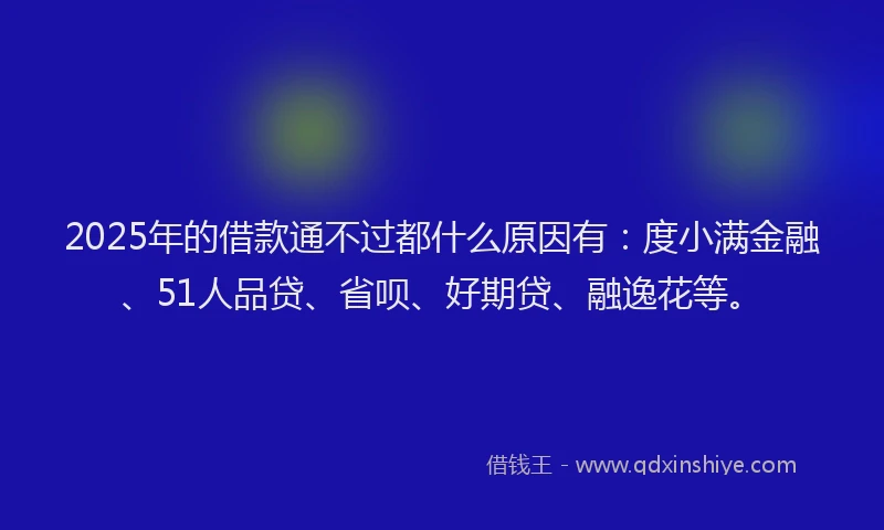 2025年的借款通不过都什么原因有：度小满金融、51人品贷、省呗、好期贷、融逸花等。