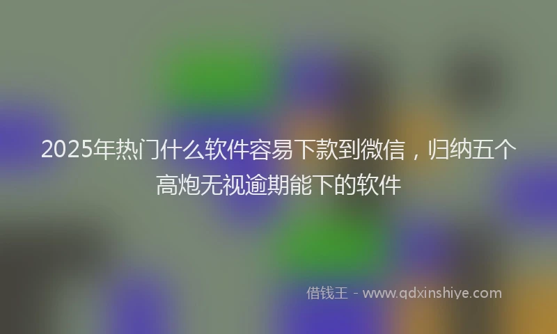 2025年热门什么软件容易下款到微信，归纳五个高炮无视逾期能下的软件
