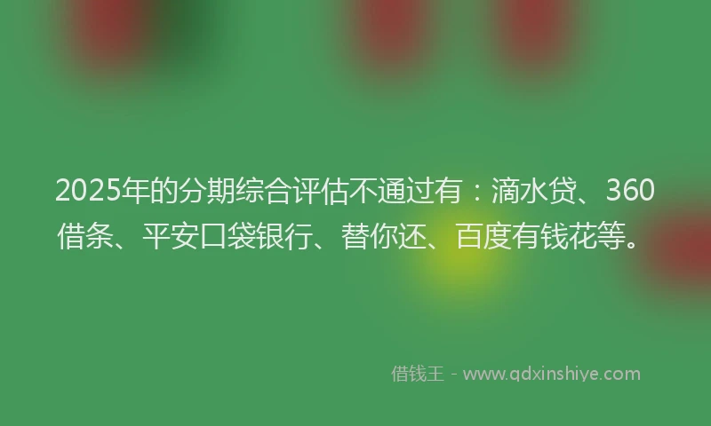 2025年的分期综合评估不通过有：滴水贷、360借条、平安口袋银行、替你还、百度有钱花等。