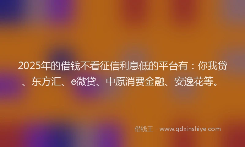 2025年的借钱不看征信利息低的平台有：你我贷、东方汇、e微贷、中原消费金融、安逸花等。