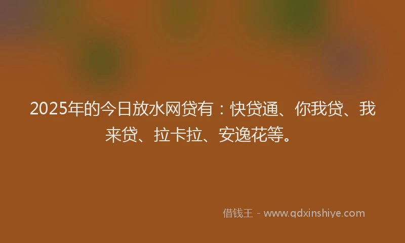 2025年的今日放水网贷有：快贷通、你我贷、我来贷、拉卡拉、安逸花等。