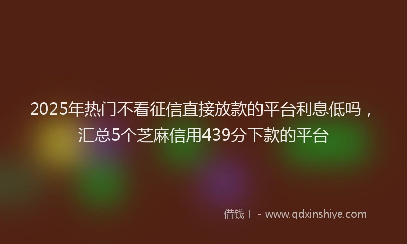 2025年热门不看征信直接放款的平台利息低吗，汇总5个芝麻信用439分下款的平台