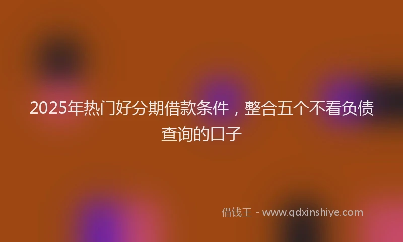 2025年热门好分期借款条件，整合五个不看负债查询的口子