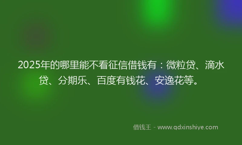 2025年的哪里能不看征信借钱有：微粒贷、滴水贷、分期乐、百度有钱花、安逸花等。