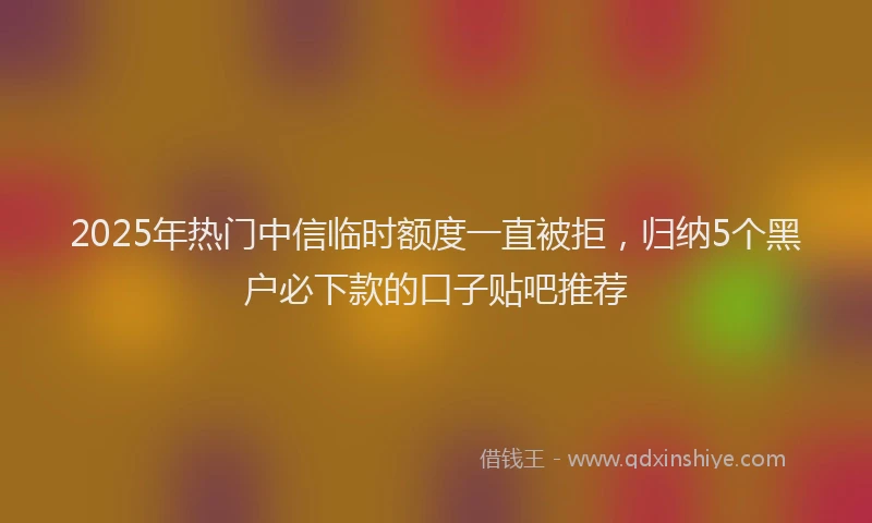 2025年热门中信临时额度一直被拒，归纳5个黑户必下款的口子贴吧推荐