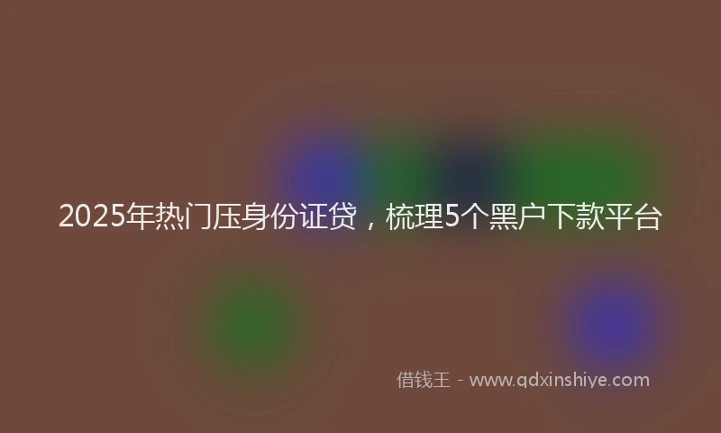 2025年热门压身份证贷，梳理5个黑户下款平台