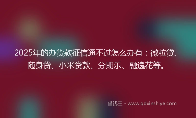 2025年的办货款征信通不过怎么办有：微粒贷、随身贷、小米贷款、分期乐、融逸花等。