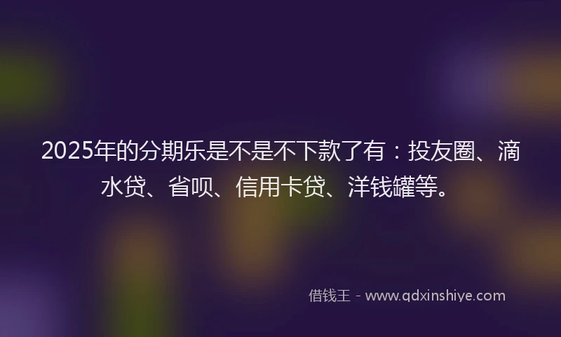 2025年的分期乐是不是不下款了有：投友圈、滴水贷、省呗、信用卡贷、洋钱罐等。