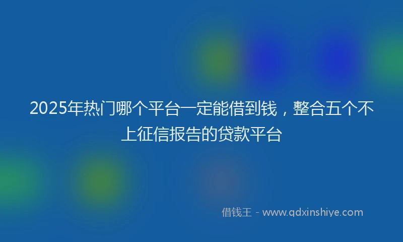 2025年热门哪个平台一定能借到钱，整合五个不上征信报告的贷款平台