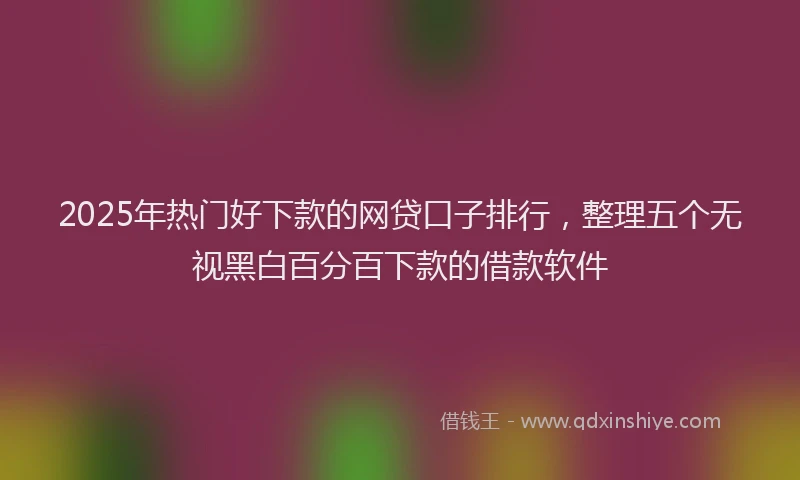 2025年热门好下款的网贷口子排行，整理五个无视黑白百分百下款的借款软件