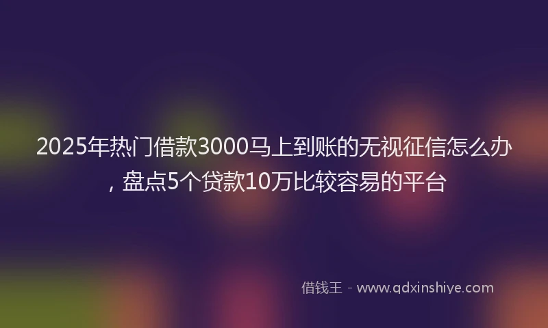 2025年热门借款3000马上到账的无视征信怎么办，盘点5个贷款10万比较容易的平台