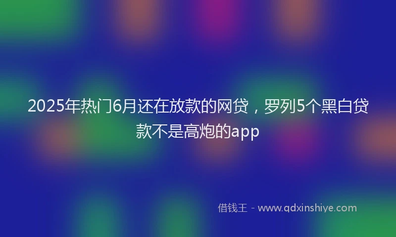 2025年热门6月还在放款的网贷，罗列5个黑白贷款不是高炮的app