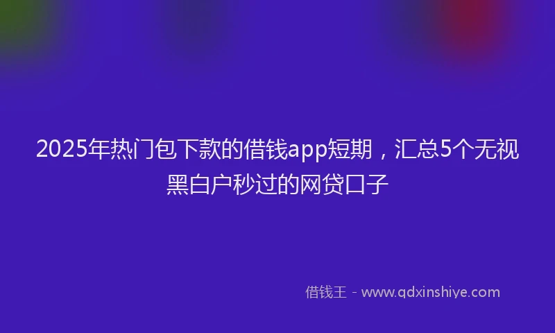 2025年热门包下款的借钱app短期，汇总5个无视黑白户秒过的网贷口子