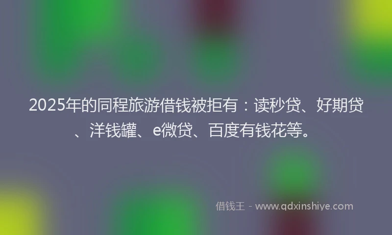 2025年的同程旅游借钱被拒有：读秒贷、好期贷、洋钱罐、e微贷、百度有钱花等。
