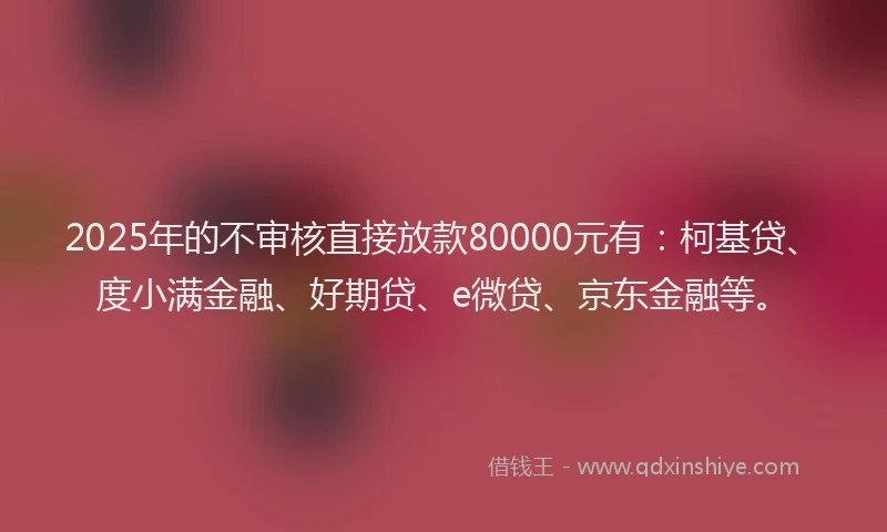 2025年的不审核直接放款80000元有：柯基贷、度小满金融、好期贷、e微贷、京东金融等。