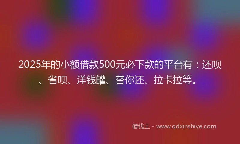 2025年的小额借款500元必下款的平台有：还呗、省呗、洋钱罐、替你还、拉卡拉等。