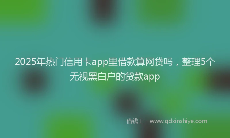 2025年热门信用卡app里借款算网贷吗，整理5个无视黑白户的贷款app