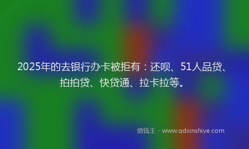 2025年的去银行办卡被拒有：还呗、51人品贷、拍拍贷、快贷通、拉卡拉等。