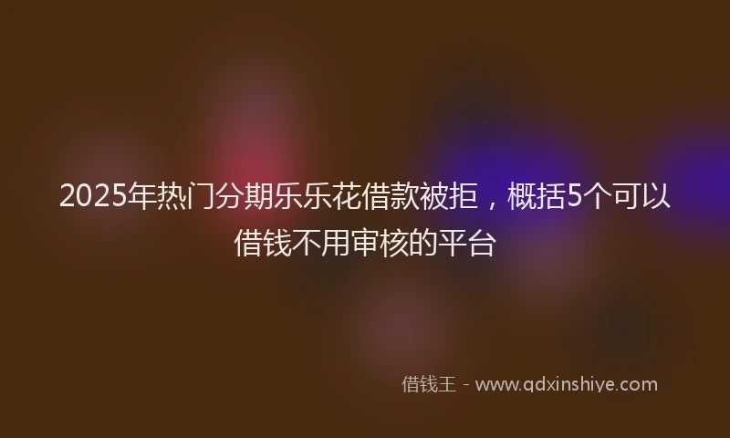 2025年热门分期乐乐花借款被拒，概括5个可以借钱不用审核的平台