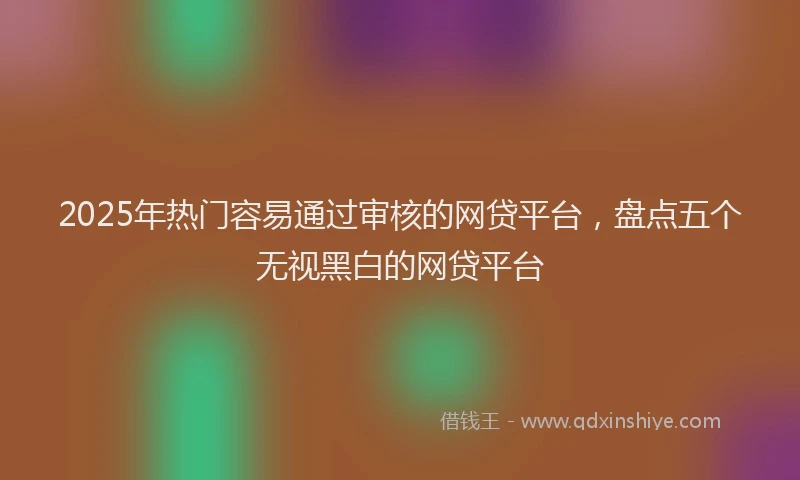 2025年热门容易通过审核的网贷平台，盘点五个无视黑白的网贷平台