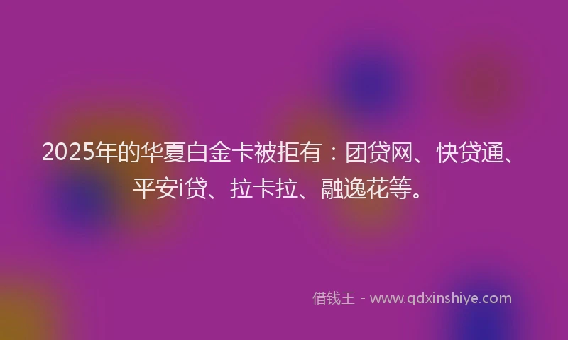 2025年的华夏白金卡被拒有：团贷网、快贷通、平安i贷、拉卡拉、融逸花等。