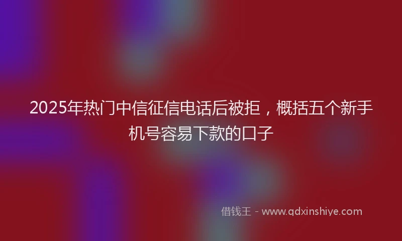 2025年热门中信征信电话后被拒，概括五个新手机号容易下款的口子