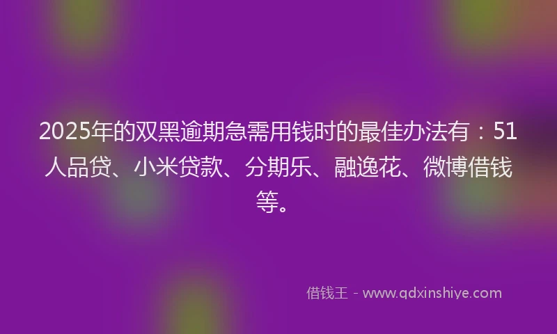 2025年的双黑逾期急需用钱时的最佳办法有：51人品贷、小米贷款、分期乐、融逸花、微博借钱等。