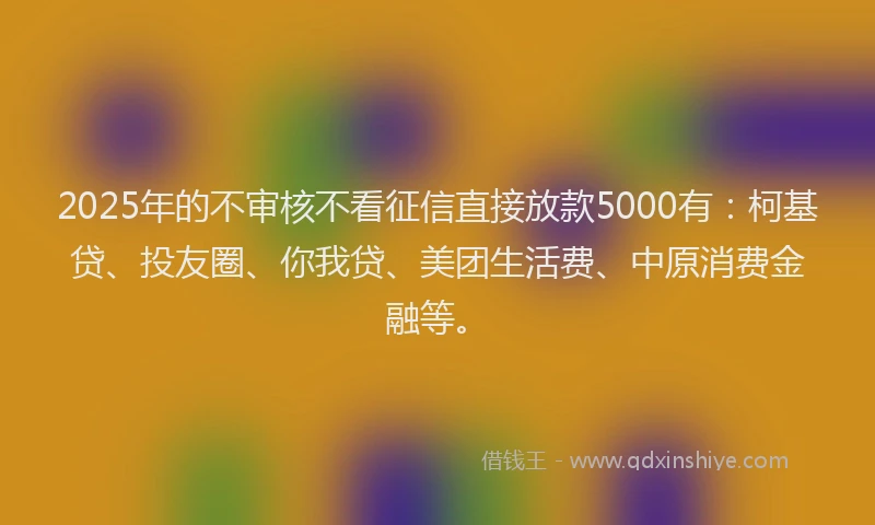 2025年的不审核不看征信直接放款5000有：柯基贷、投友圈、你我贷、美团生活费、中原消费金融等。