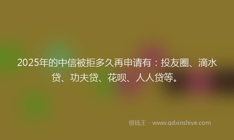 2025年的中信被拒多久再申请有：投友圈、滴水贷、功夫贷、花呗、人人贷等。