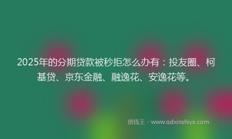 2025年的分期贷款被秒拒怎么办有：投友圈、柯基贷、京东金融、融逸花、安逸花等。