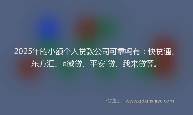 2025年的小额个人贷款公司可靠吗有：快贷通、东方汇、e微贷、平安i贷、我来贷等。