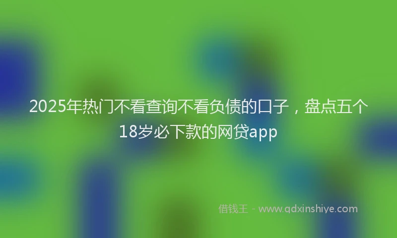 2025年热门不看查询不看负债的口子，盘点五个18岁必下款的网贷app
