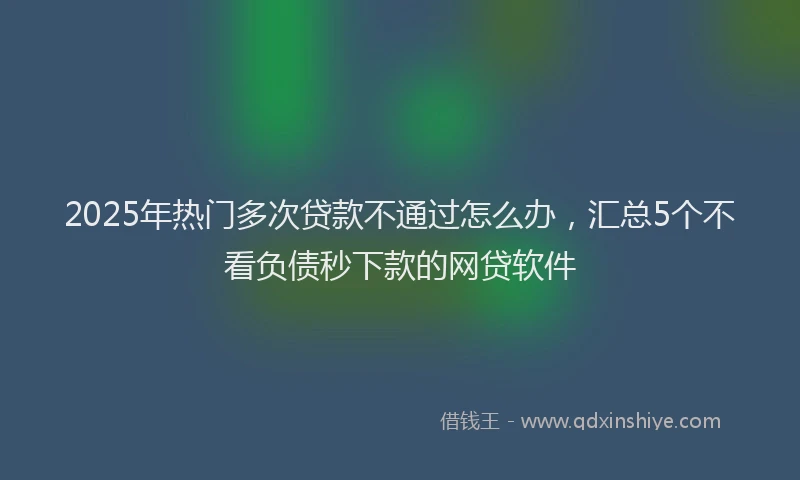 2025年热门多次贷款不通过怎么办，汇总5个不看负债秒下款的网贷软件