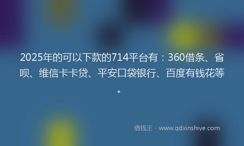 2025年的可以下款的714平台有：360借条、省呗、维信卡卡贷、平安口袋银行、百度有钱花等。