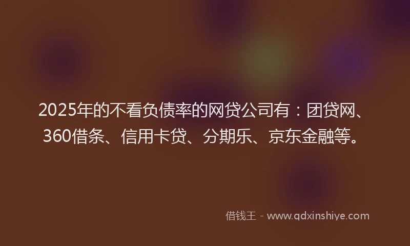 2025年的不看负债率的网贷公司有：团贷网、360借条、信用卡贷、分期乐、京东金融等。