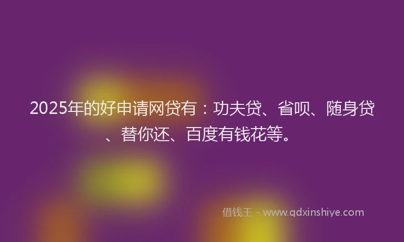 2025年的好申请网贷有：功夫贷、省呗、随身贷、替你还、百度有钱花等。