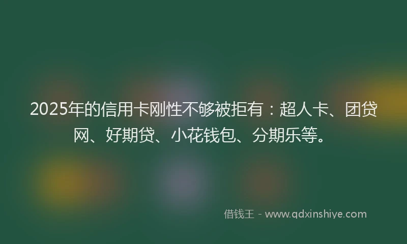 2025年的信用卡刚性不够被拒有：超人卡、团贷网、好期贷、小花钱包、分期乐等。