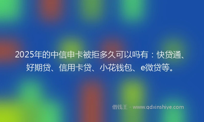 2025年的中信申卡被拒多久可以吗有：快贷通、好期贷、信用卡贷、小花钱包、e微贷等。