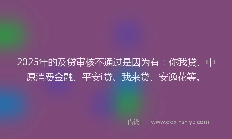 2025年的及贷审核不通过是因为有：你我贷、中原消费金融、平安i贷、我来贷、安逸花等。