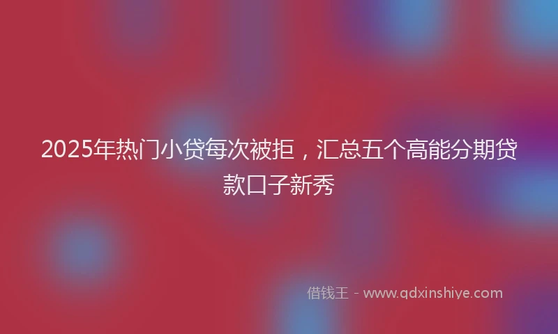 2025年热门小贷每次被拒，汇总五个高能分期贷款口子新秀