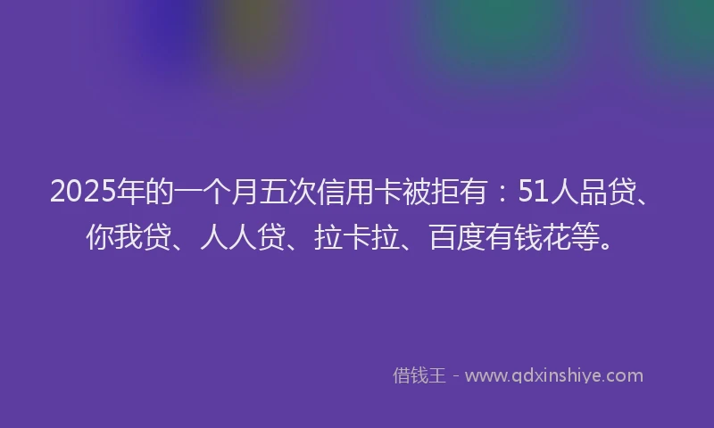 2025年的一个月五次信用卡被拒有：51人品贷、你我贷、人人贷、拉卡拉、百度有钱花等。