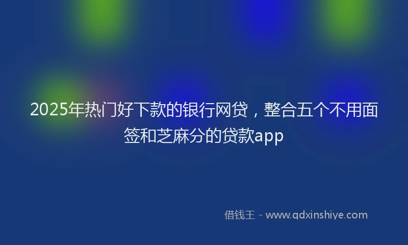 2025年热门好下款的银行网贷，整合五个不用面签和芝麻分的贷款app