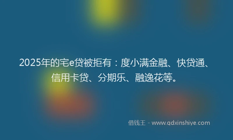 2025年的宅e贷被拒有：度小满金融、快贷通、信用卡贷、分期乐、融逸花等。