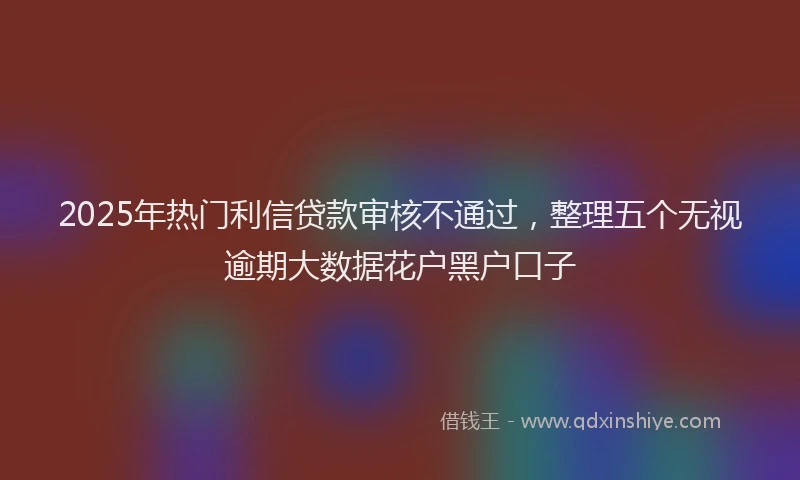2025年热门利信贷款审核不通过，整理五个无视逾期大数据花户黑户口子