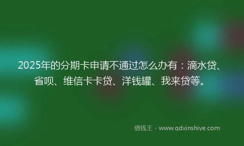 2025年的分期卡申请不通过怎么办有：滴水贷、省呗、维信卡卡贷、洋钱罐、我来贷等。