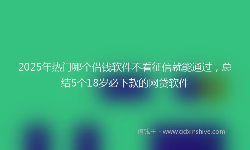 2025年热门哪个借钱软件不看征信就能通过，总结5个18岁必下款的网贷软件