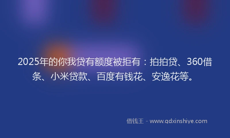 2025年的你我贷有额度被拒有：拍拍贷、360借条、小米贷款、百度有钱花、安逸花等。