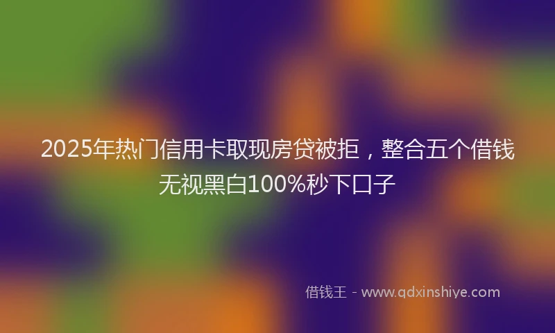2025年热门信用卡取现房贷被拒，整合五个借钱无视黑白100%秒下口子