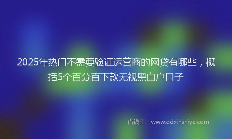 2025年热门不需要验证运营商的网贷有哪些，概括5个百分百下款无视黑白户口子